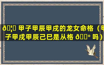 🦄 甲子甲辰甲戌的龙女命格（甲子甲戌甲辰己巳是从格 💮 吗）